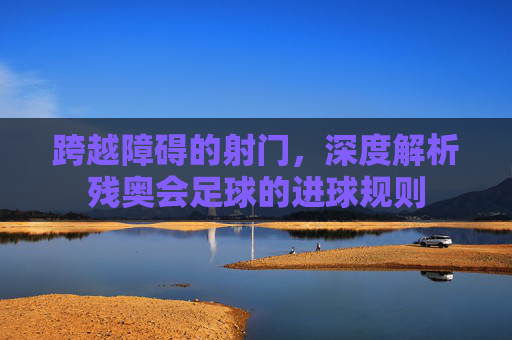 跨越障碍的射门,深度解析残奥会足球的进球规则