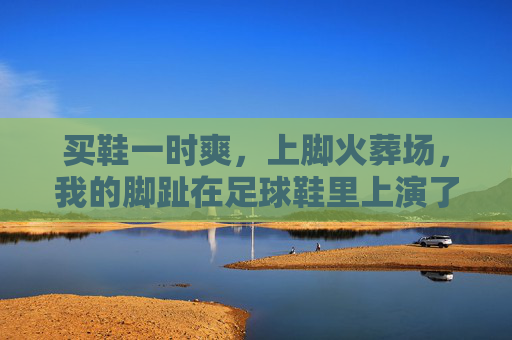 买鞋一时爽,上脚火葬场,我的脚趾在足球鞋里上演了一出泰坦尼克号