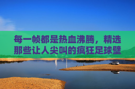 每一帧都是热血沸腾,精选那些让人尖叫的疯狂足球壁纸