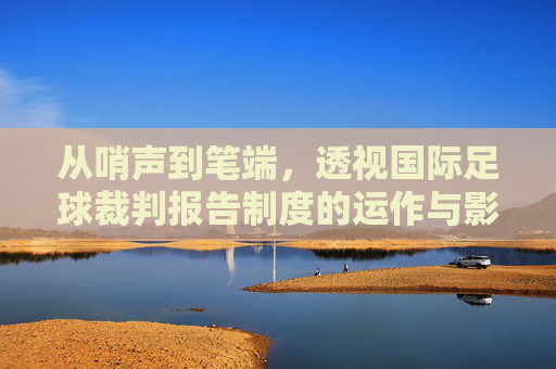 从哨声到笔端,透视国际足球裁判报告制度的运作与影响