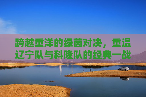 跨越重洋的绿茵对决,重温辽宁队与科隆队的经典一战