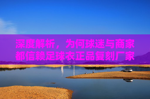 深度解析,为何球迷与商家都信赖足球衣正品复刻厂家?