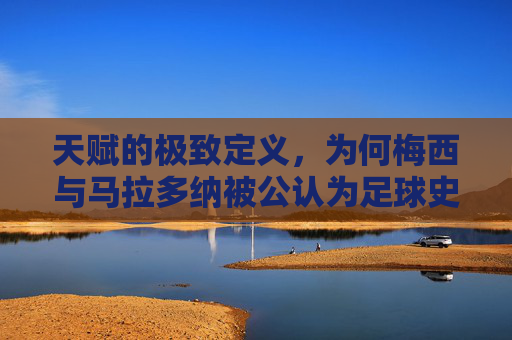 天赋的极致定义,为何梅西与马拉多纳被公认为足球史上最强的存在