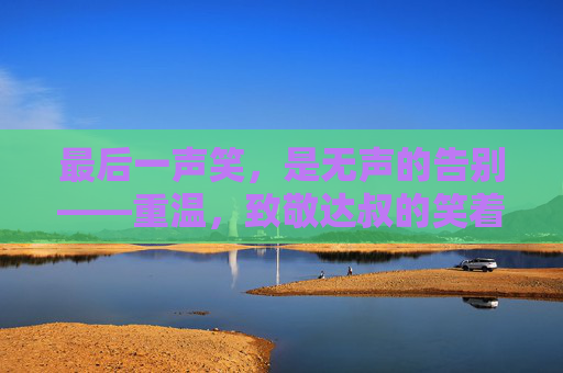 最后一声笑,是无声的告别——重温,致敬达叔的笑着哭