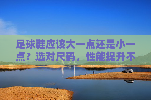足球鞋应该大一点还是小一点?选对尺码,性能提升不止一点点