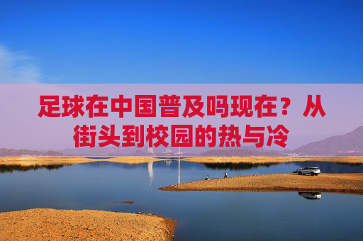 足球在中国普及吗现在?从街头到校园的热与冷