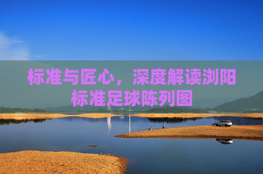 标准与匠心,深度解读浏阳标准足球陈列图