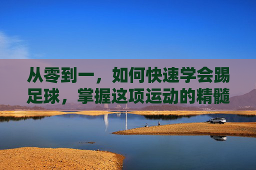 从零到一,如何快速学会踢足球,掌握这项运动的精髓