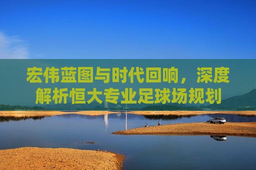 宏伟蓝图与时代回响，深度解析恒大专业足球场规划