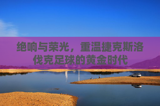 绝响与荣光,重温捷克斯洛伐克足球的黄金时代