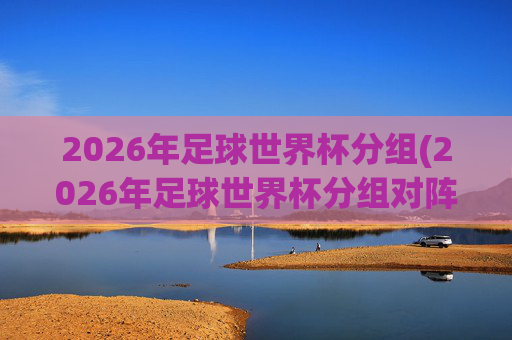 2026年足球世界杯分组(2026年足球世界杯分组对阵图)