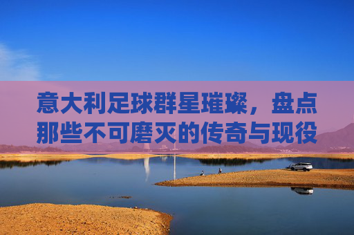 意大利足球群星璀璨,盘点那些不可磨灭的传奇与现役名将
