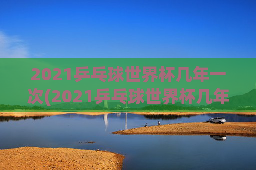 2021乒乓球世界杯几年一次(2021乒乓球世界杯几年一次比赛)