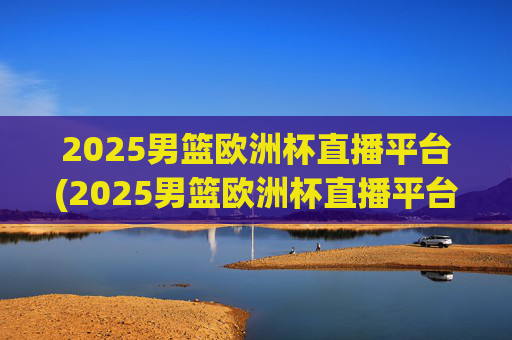 2025男篮欧洲杯直播平台(2025男篮欧洲杯直播平台有哪些)