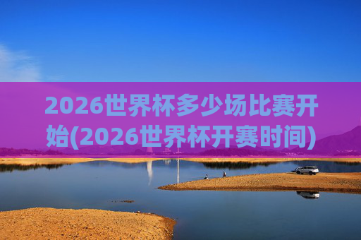 2026世界杯多少场比赛开始(2026世界杯开赛时间)