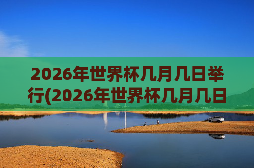 2026年世界杯几月几日举行(2026年世界杯几月几日举行的)