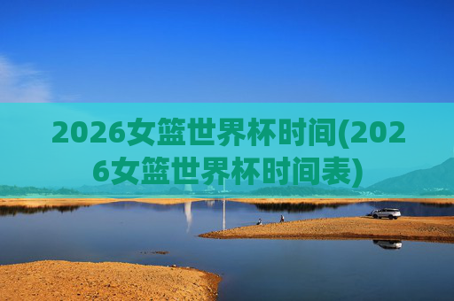 2026女篮世界杯时间(2026女篮世界杯时间表)