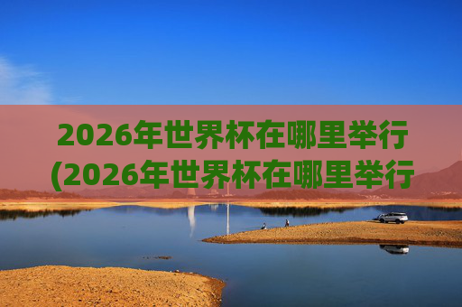 2026年世界杯在哪里举行(2026年世界杯在哪里举行)