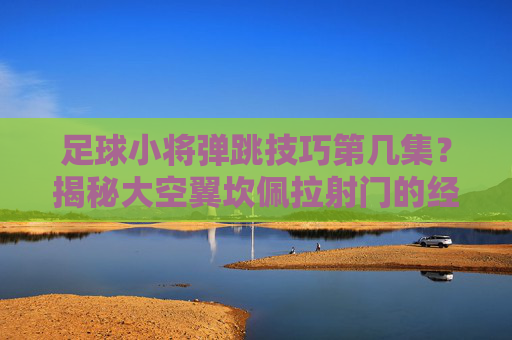 足球小将弹跳技巧第几集?揭秘大空翼坎佩拉射门的经典瞬间