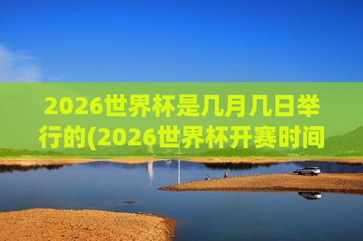 2026世界杯是几月几日举行的(2026世界杯开赛时间)