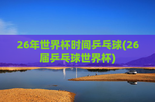 26年世界杯时间乒乓球(26届乒乓球世界杯)