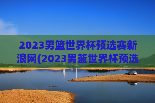 2023男篮世界杯预选赛新浪网(2023男篮世界杯预选赛新浪网比赛时间)