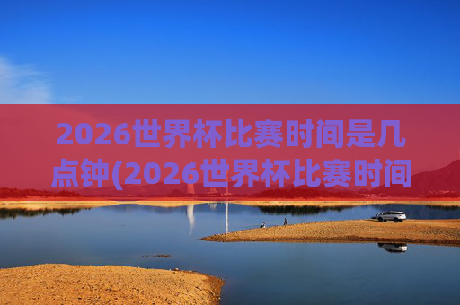 2026世界杯比赛时间是几点钟(2026世界杯比赛时间是几点钟开始)