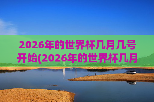 2026年的世界杯几月几号开始(2026年的世界杯几月几号开始举行)