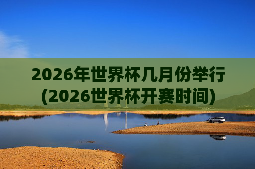 2026年世界杯几月份举行(2026世界杯开赛时间)