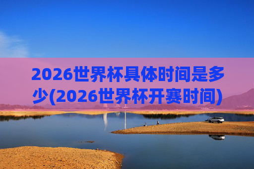 2026世界杯具体时间是多少(2026世界杯开赛时间)