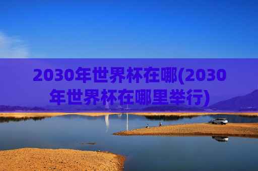 2030年世界杯在哪(2030年世界杯在哪里举行)