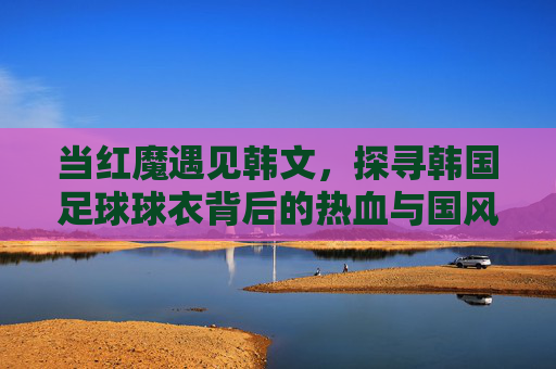当红魔遇见韩文，探寻韩国足球球衣背后的热血与国风
