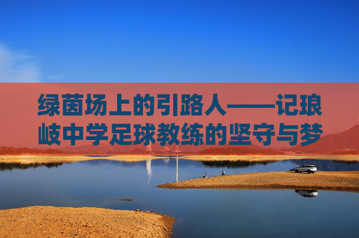 绿茵场上的引路人——记琅岐中学足球教练的坚守与梦想