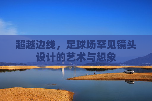 超越边线,足球场罕见镜头设计的艺术与想象