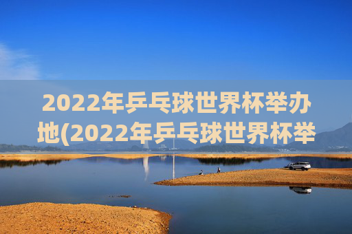 2022年乒乓球世界杯举办地(2022年乒乓球世界杯举办地点)