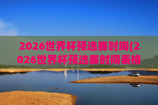 2026世界杯预选赛时间(2026世界杯预选赛时间表格)
