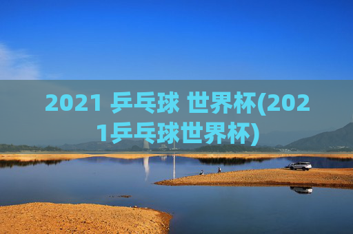 2021 乒乓球 世界杯(2021乒乓球世界杯)