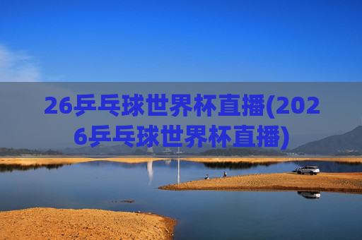 26乒乓球世界杯直播(2026乒乓球世界杯直播)