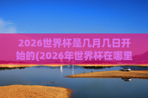 2026世界杯是几月几日开始的(2026年世界杯在哪里举行)