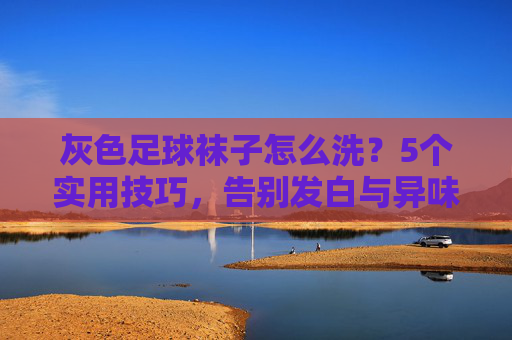 灰色足球袜子怎么洗?5个实用技巧,告别发白与异味