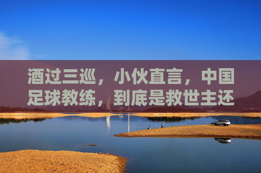 酒过三巡,小伙直言,中国足球教练,到底是救世主还是背锅侠?