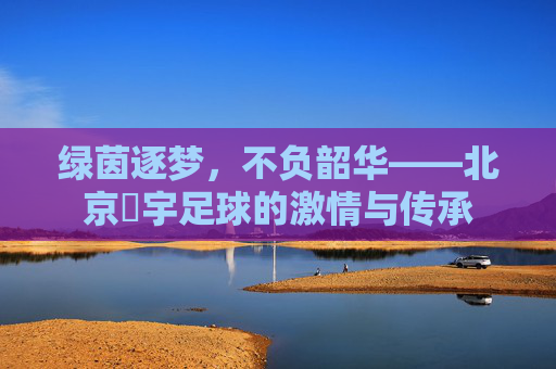 绿茵逐梦,不负韶华——北京芃宇足球的激情与传承