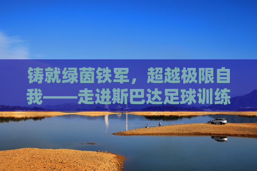 铸就绿茵铁军,超越极限自我——走进斯巴达足球训练中心