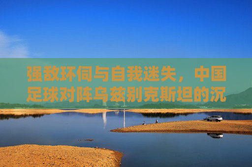强敌环伺与自我迷失,中国足球对阵乌兹别克斯坦的沉痛反思