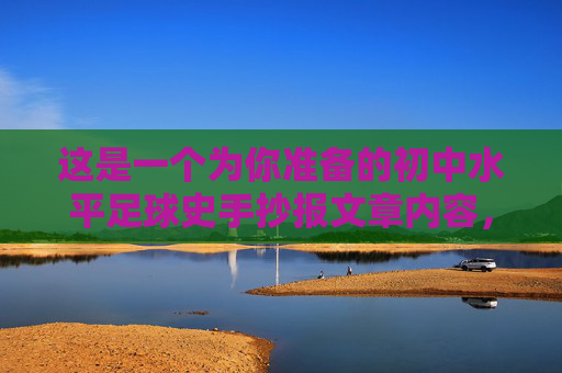 这是一个为你准备的初中水平足球史手抄报文章内容,语言通俗易懂,结构清晰,非常适合作为手抄报的文字素材