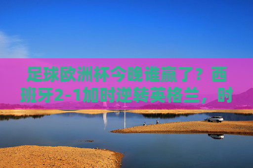 足球欧洲杯今晚谁赢了?西班牙2-1加时逆转英格兰,时隔12年再捧德劳内杯!