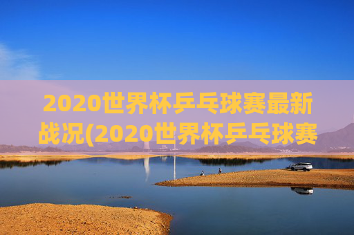 2020世界杯乒乓球赛最新战况(2020世界杯乒乓球赛最新战况如何)