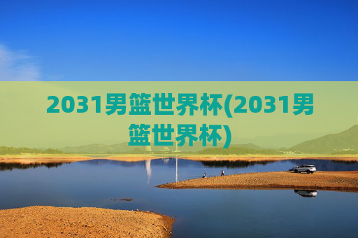 2031男篮世界杯(2031男篮世界杯)