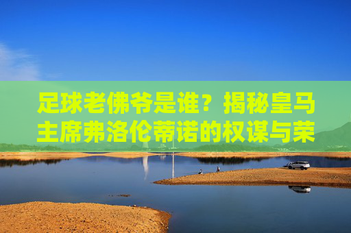 足球老佛爷是谁？揭秘皇马主席弗洛伦蒂诺的权谋与荣耀