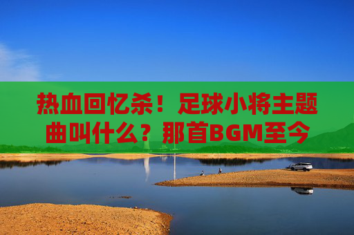 热血回忆杀！足球小将主题曲叫什么？那首BGM至今仍燃爆全场
